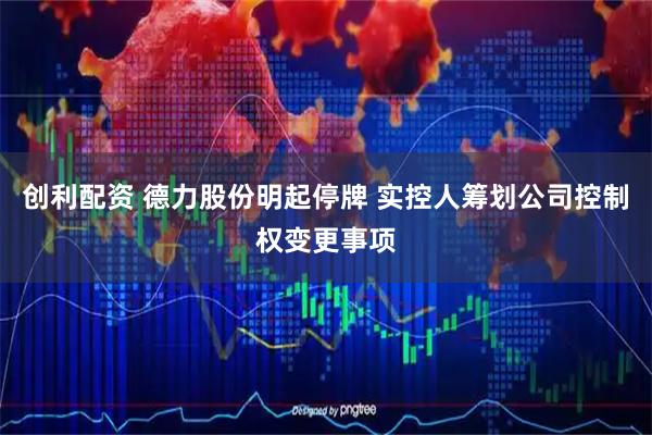 创利配资 德力股份明起停牌 实控人筹划公司控制权变更事项