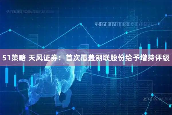 51策略 天风证券：首次覆盖溯联股份给予增持评级