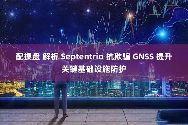 配操盘 解析 Septentrio 抗欺骗 GNSS 提升关键基础设施防护