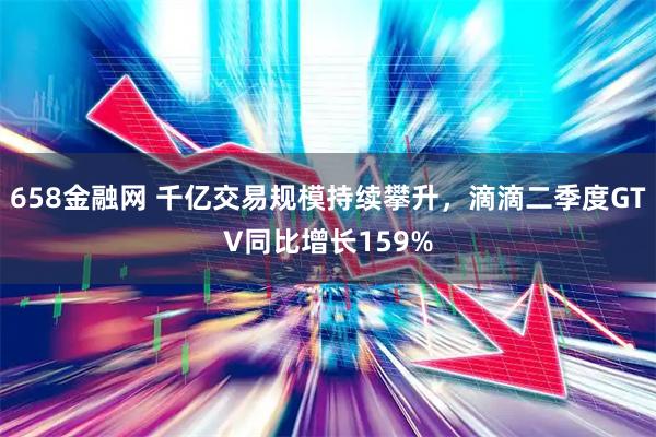 658金融网 千亿交易规模持续攀升，滴滴二季度GTV同比增长159%