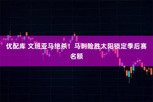 优配库 文班亚马绝杀!马刺险胜太阳锁定季后赛名额