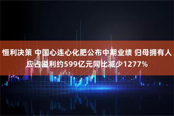 恒利决策 中国心连心化肥公布中期业绩 归母拥有人应占溢利约599亿元同比减少1277%