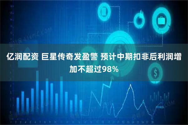 亿润配资 巨星传奇发盈警 预计中期扣非后利润增加不超过98%