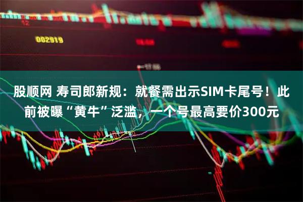 股顺网 寿司郎新规：就餐需出示SIM卡尾号！此前被曝“黄牛”泛滥，一个号最高要价300元