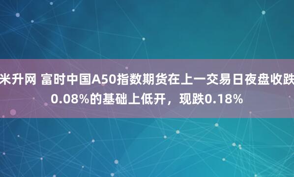 米升网 富时中国A50指数期货在上一交易日夜盘收跌0.08%的基础上低开，现跌0.18%
