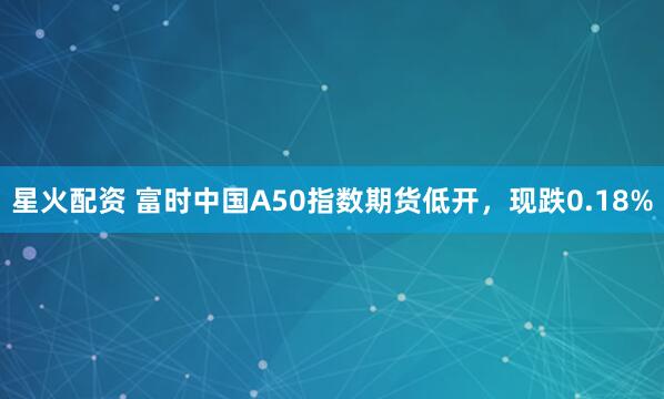 星火配资 富时中国A50指数期货低开，现跌0.18%