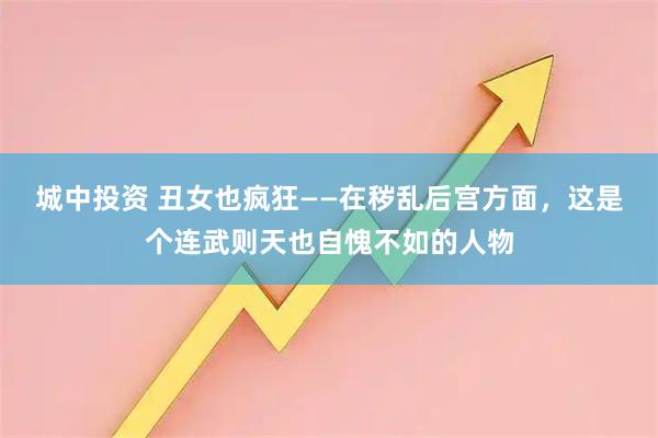 城中投资 丑女也疯狂——在秽乱后宫方面，这是个连武则天也自愧不如的人物
