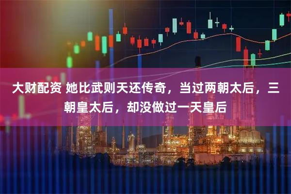 大财配资 她比武则天还传奇，当过两朝太后，三朝皇太后，却没做过一天皇后