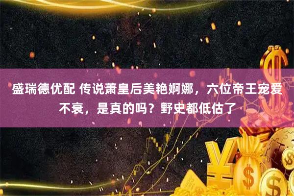 盛瑞德优配 传说萧皇后美艳婀娜，六位帝王宠爱不衰，是真的吗？野史都低估了